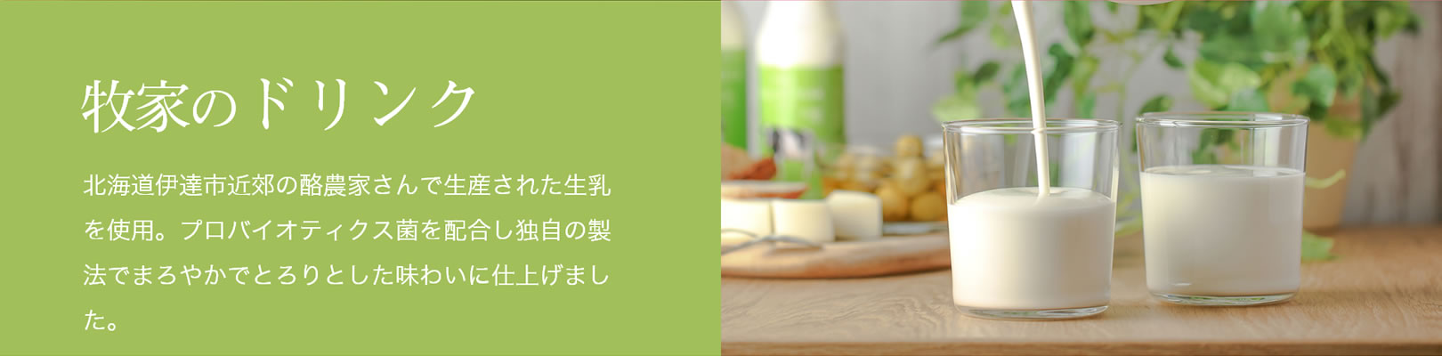 牧家のドリンク｜北海道伊達市近郊の酪農家さんで生産された生乳を使用。プロバイオティクス菌を配合し独自の製法でまろやかでとろりとした味わいに仕上げました。